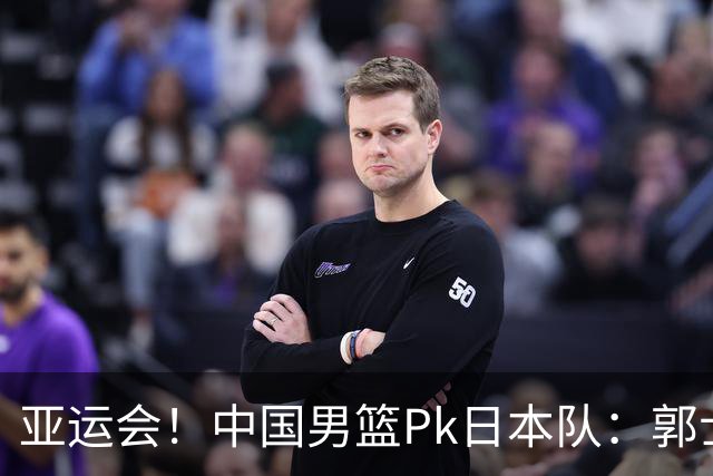 亚运会！中国男篮Pk日本队：郭士强做好4点 可以赢球